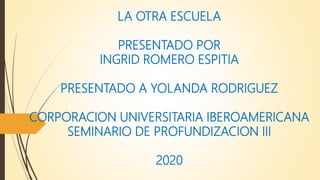 LA OTRA ESCUELA
PRESENTADO POR
INGRID ROMERO ESPITIA
PRESENTADO A YOLANDA RODRIGUEZ
CORPORACION UNIVERSITARIA IBEROAMERICANA
SEMINARIO DE PROFUNDIZACION III
2020
 