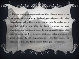  Existen múltiples organizaciones que ofrecen ayuda a los
migrantes   de   centro   y   Sudamérica,   algunas   de    ellas
dependientes del gobierno y la gran mayoría formadas por la
sociedad civil y sin afán de lucro. Muchas de esas
organizaciones mantienen lazos de comunicación entre ellas
pero no existe una base de datos confiables sobre el número y
características de los migrantes, ni sobre los canales de
denuncia y demanda de los abusos de los que son víctimas.
 