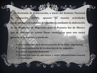  La Secretaria de Gobernación, a través del Instituto Nacional
de   Migración       (INM),     apuesto     en    marcha     actividades
encaminadas a la solución del problema mediante la elaboración
de un Programa de Migración para la Frontera Sur de México
que se sintetiza en cuatro líneas estratégicas para una mejor
gestión en la materia, a través de:

        a) la facilitación de la documentación de los flujos migratorios.
        b) mayor protección de los derechos de los migrantes.
        c) mayor seguridad fronteriza.
        d) todo con base en una mayor y mejor infraestructura material
         y tecnológica.
 