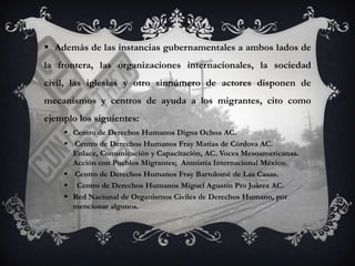  Además de las instancias gubernamentales a ambos lados de
la frontera, las organizaciones internacionales, la sociedad
civil, las iglesias y otro sinnúmero de actores disponen de
mecanismos y centros de ayuda a los migrantes, cito como
ejemplo los siguientes:
     Centro de Derechos Humanos Digna Ochoa AC.
     Centro de Derechos Humanos Fray Matías de Córdova AC.
      Enlace, Comunicación y Capacitación, AC. Voces Mesoamericanas.
      Acción con Pueblos Migrantes; Amnistía Internacional México.
     Centro de Derechos Humanos Fray Bartolomé de Las Casas.
     Centro de Derechos Humanos Miguel Agustín Pro Juárez AC.
     Red Nacional de Organismos Civiles de Derechos Humano, por
      mencionar algunos.
 