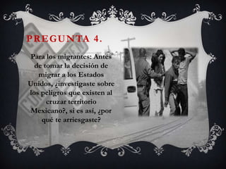 PREGUNTA 4.
 Para los migrantes: Antes
  de tomar la decisión de
   migrar a los Estados
Unidos, ¿investigaste sobre
los peligros que existen al
      cruzar territorio
 Mexicano?, si es así, ¿por
    qué te arriesgaste?
 