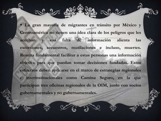  La gran mayoría de migrantes en tránsito por México y
Centroamérica no tienen una idea clara de los peligros que les
acechan    y   esa    falta   de   información    alienta   las
extorsiones, secuestros, mutilaciones e incluso, muertes.
Resulta fundamental facilitar a estas personas una información
objetiva para que puedan tomar decisiones fundadas. Estos
esfuerzos deben aplicarse en el marco de estrategias regionales
e interinstitucionales como Camina Seguro, en la que
participan tres oficinas regionales de la OIM, junto con socios
gubernamentales y no gubernamentales.
 