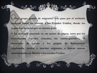  Otro grupo grande de migrantes solo pasa por el territorio
nacional como un camino a los Estados Unidos, donde los
pagos son mayores que en nuestro país.

 La violencia generada en sus países de origen, tanto por los
movimientos    sociales     armados,   las   contra-guerrillas,   el
terrorismo    de   estado    y   los   grupos   de    delincuencia
organizada, motiva a muchos migrantes a buscar nuevas
oportunidades en México o los estados Unidos.
 