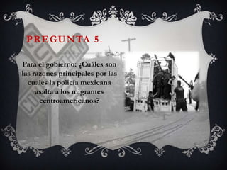 PREGUNTA 5 .

Para el gobierno: ¿Cuáles son
las razones principales por las
  cuales la policía mexicana
     asalta a los migrantes
      centroamericanos?
 