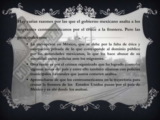 Hay varias razones por las que el gobierno mexicano asalta a los
migrantes centroamericanos por el cruce a la frontera. Pero las
principales son:
     La corrupción en México, que se debe por la falta de ética y
      usurpación privada de lo que corresponde al dominio público
      por las autoridades mexicanas, lo que los hace abusar de su
      autoridad como policías ante los migrantes.
     Otra razón es por el crimen organizado que ha logrado controlar
      algunas zonas del país y entre ello también alianzas con policías
      municipales y estatales que juntos cometen asaltos.
     Aprovecharse de que los centroamericanos en la trayectoria para
      cruzar la frontera de los Estados Unidos pasan por el país de
      México y es ahí donde los asaltan.
 