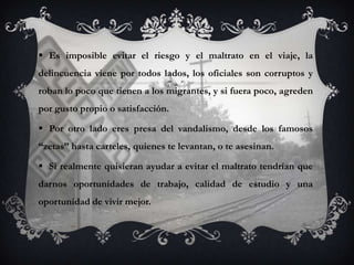  Es imposible evitar el riesgo y el maltrato en el viaje, la
delincuencia viene por todos lados, los oficiales son corruptos y
roban lo poco que tienen a los migrantes, y si fuera poco, agreden
por gusto propio o satisfacción.

 Por otro lado eres presa del vandalismo, desde los famosos
“zetas” hasta carteles, quienes te levantan, o te asesinan.

 Si realmente quisieran ayudar a evitar el maltrato tendrían que
darnos oportunidades de trabajo, calidad de estudio y una
oportunidad de vivir mejor.
 