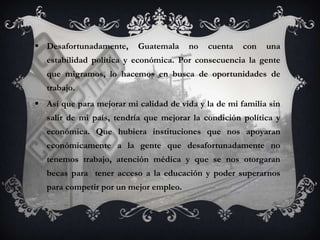  Desafortunadamente,     Guatemala     no   cuenta   con   una
   estabilidad política y económica. Por consecuencia la gente
   que migramos, lo hacemos en busca de oportunidades de
   trabajo.
 Así que para mejorar mi calidad de vida y la de mi familia sin
   salir de mi país, tendría que mejorar la condición política y
   económica. Que hubiera instituciones que nos apoyaran
   económicamente a la gente que desafortunadamente no
   tenemos trabajo, atención médica y que se nos otorgaran
   becas para tener acceso a la educación y poder superarnos
   para competir por un mejor empleo.
 