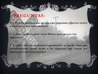 PREGUNTAS:
 1. Para las personas que apoyan a los migrantes: ¿Que los motivó
a iniciarse en esta labor altruista?

 2. ¿Qué medidas puede tomar México para apoyar a los
migrantes?

 3. ¿Qué tipo de asociación/organización se puede crear que
verdaderamente preste ayuda a los migrantes que cruzan por
nuestro país sin extorsionarlos?
 