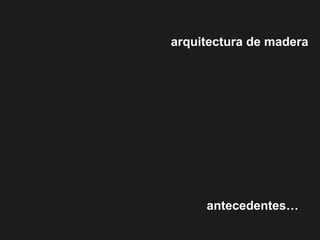 arquitectura de madera
antecedentes…
 