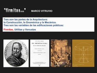 Tres son las partes de la Arquitectura:
la Construcción, la Gnomónica y la Mecánica.
Tres son las variables de las edificaciones públicas:
Firmitas, Utilitas y Venustas 
MARCO VITRUVIO
 
