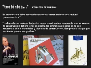 “…al revelar su carácter tectónico como construcción y elemento que se yergue,
la construcción deberá tener en cuenta las diferencias locales en lo que
respecta a clima, materiales y técnicas de construcción. Eso producirá algo que
será más que escenográfico..”
“la arquitectura debe necesariamente encarnarse en forma estructural
y constructiva.”
KENNETH FRAMPTON
 