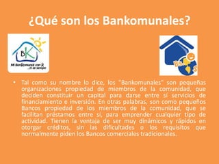 ¿Qué son los Bankomunales? 
• Tal como su nombre lo dice, los "Bankomunales" son pequeñas 
organizaciones propiedad de mie...
