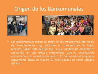 Origen de los Bankomunales 
• Los Bankomunales tienen su origen en los mecanismos informales 
de financiamiento muy utiliz...