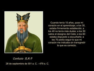 Cuando tenía 15 años, puse mi
                                        corazón en el aprendizaje; a los 30,
                                          estaba firmemente establecido; a
                                        los 40 no tenía más dudas; a los 50
                                        sabía el designio del Cielo; a los 60
                                          estaba dispuesto a escucharlo; a
                                            los 70 podía seguir lo que mi
                                        corazón me indicaba sin transgredir
                                                 lo que es correcto.




      Confucio 孔夫子
28 de septiembre de 551 a. C. - 479 a. C.
 