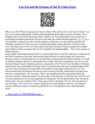 Lao Tzu and the Purpose of Tao Te Ching Essay
Who is Lao Tzu? What is the purpose of Tao Te Ching? Why did Lao Tzu write Tao Te Ching? "Lao
Tzu was a Chinese philosopher credited with founding the philosophical system of Taoism...He is
thought to have lived in the 6th century BEC" (Mark). Lao Tzu's philosophy of non–action has a
great impact on future generations, because it can make the country become peaceful. Tao Te Ching
was primarily writing to the rulers and the emperors of that time, he wants all the countries and
subsidiary countries in China can coexist together peacefully, hoping that there will be no more
wars. The poetic style of Tao Te Ching makes it universal, because it teaches people how to think
and to behave well in an manner that can be acceptable and understandable ... Show more content on
Helpwriting.net ...
Some people would argue that this book is to teach people how to rule the world since a large part of
the book is speaking to the ruler. Some people think that this is to teach people self–cultivation,
because it seems to teach people how to act and behave. Some people also believe that this is a book
on military strategy, which is to teach people how to fight. However, according to Lao Tzu, he only
has three things to teach: simplicity, patience, compassion. (Ch 67). Lao Tzu is the father of Daoism,
and his book was a philosophical writing, which was mainly about the nature and philosophy of life.
Lao Tzu is the first person who answered to the problem of the origin of the universe. Lao Tzu
believed that before all things in the universe were occurred, the Dao, which means the road, were
naturally existed already. Lao Tzu states, "there was something formless and perfect before the
universe was born...Eternally present. It is the mother of the universe...I call it the Tao" (Ch 25). Lao
Tzu also explains how the universe generated by stating that "the Tao gives birth to One. One gives
birth to Two. Two gives birth to Three. Three gives birth to all things" (Ch 42). The main focus of
Tao Te Ching is non–action. For example, people do not need regulation and laws. According to
Taoism, all human beings are naturally good but the laws and regulations have altered people's
belief
... Get more on HelpWriting.net ...
 