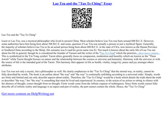 Lao Tzu and the "Tao Te Ching" Essay
Lao Tzu and the "Tao Te Ching"
Laozi or Lao Tzu, was a mystical philosopher who lived in ancient China. Most scholars believe Lao Tzu was born around 600 B.C.E. However,
some authorities have him being born about 500 B.C.E. and some, question if Lao Tzu was actually a person or just a mythical figure. Generally,
the majority of scholars believe Lao Tzu to be an actual person being born about 600 B.C.E. in the state of Ch'u, now known as the Hunan Province
in Southern China according to the Shinji. His surname was Li and his given name was Er. Not much is known about the early life of Lao Tzu nor
about his life in general, though he is considered the founder of Taoism and the writer of the "Tao Te Ching" which the practices...show more content...
This is symbolized in the Yin Yang symbol. Taoist ethics generally focus on compassion, moderation and humility which are known as the "Three
Jewels" while Taoist thought focuses on nature and the relationship between the cosmos or universe and humanity. Harmony with the universe or with
the source of life is the intended goal of the Taoist. This harmony then appears in life as health, vitality, longevity, peace and joy amongst others
attributes.
Lao Tzu was not only a mystic, but a philosopher as well. He clearly emphasizes in the "Tao Te Ching" that the eternal way, in reality, cannot be
fully described by words. The book is an outline about "the way" and "the way" is continually unfolding according to a universal order. Simply, words
are finite and limited and can only describe aspects about reality. Therefore, the "Tao Te Ching" would be a book which details the truth about the truth
or describes "the way," but "the way" is something that must be lived and experienced. In essence, in the action of no action or sitting in silence with
the absence of thought, comes thought from no thought. Finite words come from the infinite expanse of nothingness. Since finite words cannot fully
describe all of infinite reality and language is an aspect and part of reality, the part cannot contain the whole. Hence, the "Tao Te Ching"
Get more content on HelpWriting.net
 