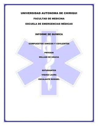UNIVERSIDAD AUTONOMA DE CHIRIQUI

       FACULTAD DE MEDICINA

  ESCUELA DE EMERGENCIAS MÉDICAS



        INFORME DE QUIMICA



    COMPUESTOS IONICOS Y COVLENTES



               PRFESOR

           WILLIAM DE GRACIA




             ESTUDIANTES

             VIQUEZ LAURA

           ESCALANTE ROSIQEL
 