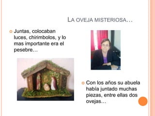 LA OVEJA MISTERIOSA…
   Juntas, colocaban
    luces, chirimbolos, y lo
    mas importante era el
    pesebre…




                                      Con los años su abuela
                                       había juntado muchas
                                       piezas, entre ellas dos
                                       ovejas…
 