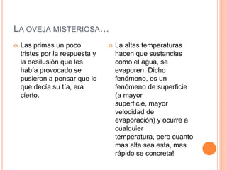 LA OVEJA MISTERIOSA…
   Las primas un poco              La altas temperaturas
    tristes por la respuesta y       hacen que sustancias
    la desilusión que les            como el agua, se
    había provocado se               evaporen. Dicho
    pusieron a pensar que lo         fenómeno, es un
    que decía su tía, era            fenómeno de superficie
    cierto.                          (a mayor
                                     superficie, mayor
                                     velocidad de
                                     evaporación) y ocurre a
                                     cualquier
                                     temperatura, pero cuanto
                                     mas alta sea esta, mas
                                     rápido se concreta!
 