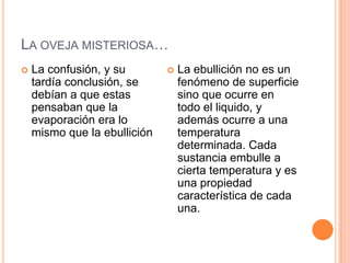 LA OVEJA MISTERIOSA…
   La confusión, y su           La ebullición no es un
    tardía conclusión, se         fenómeno de superficie
    debían a que estas            sino que ocurre en
    pensaban que la               todo el liquido, y
    evaporación era lo            además ocurre a una
    mismo que la ebullición       temperatura
                                  determinada. Cada
                                  sustancia embulle a
                                  cierta temperatura y es
                                  una propiedad
                                  característica de cada
                                  una.
 