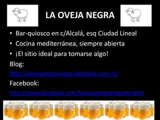 LA OVEJA NEGRA
• Bar-quiosco en c/Alcalá, esq Ciudad Lineal
• Cocina mediterránea, siempre abierta
• ¡El sitio ideal para tomarse algo!
Blog:
http://laovejanegranegra.blogspot.com.es/
Facebook:
http://www.facebook.com/laovejanegranegramadrid
 