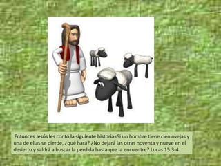 Entonces Jesús les contó la siguiente historia«Si un hombre tiene cien ovejas y
una de ellas se pierde, ¿qué hará? ¿No dejará las otras noventa y nueve en el
desierto y saldrá a buscar la perdida hasta que la encuentre? Lucas 15:3-4
