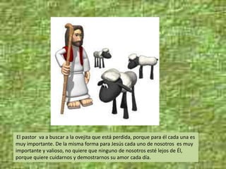El pastor va a buscar a la ovejita que está perdida, porque para él cada una es
muy importante. De la misma forma para Jesús cada uno de nosotros es muy
importante y valioso, no quiere que ninguno de nosotros esté lejos de Él,
porque quiere cuidarnos y demostrarnos su amor cada día.