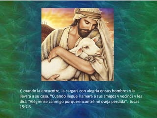 Y, cuando la encuentre, la cargará con alegría en sus hombros y la
llevará a su casa. 6 Cuando llegue, llamará a sus amigos y vecinos y les
dirá: “Alégrense conmigo porque encontré mi oveja perdida”. Lucas
15:5-6