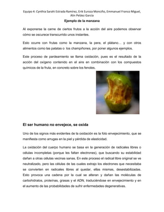 Equipo 4: Cynthia Sarahi Estrada Ramírez, Erik Euroza Monciño, Emmanuel Franco Miguel,
Alin Peláez García
Ejemplo de la manzana
Al exponerse la carne de ciertos frutos a la acción del aire podemos observar
cómo se oscurece transcurrido unos instantes.
Esto ocurre con frutas como la manzana, la pera, el plátano… y con otros
alimentos como las patatas o los champiñones, por poner algunos ejemplos.
Este proceso de pardeamiento se llama oxidación, pues es el resultado de la
acción del oxígeno contenido en el aire en combinación con los compuestos
químicos de la fruta, en concreto sobre los fenoles.
El ser humano no envejece, se oxida
Uno de los signos más evidentes de la oxidación es la foto envejecimiento, que se
manifiesta como arrugas en la piel y pérdida de elasticidad.
La oxidación del cuerpo humano se basa en la generación de radicales libres o
células incompletas (porque les faltan electrones), que buscando su estabilidad
dañan a otras células vecinas sanas. En este proceso el radical libre original se ve
neutralizado, pero las células de las cuales extrajo los electrones que necesitaba
se convierten en radicales libres al quedar, ellas mismas, desestabilizadas.
Esto provoca una cadena por la cual se alteran y dañan las moléculas de
carbohidratos, proteínas, grasas y el ADN, traduciéndose en envejecimiento y en
el aumento de las probabilidades de sufrir enfermedades degenerativas.
 
