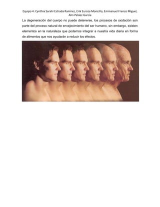 Equipo 4: Cynthia Sarahi Estrada Ramírez, Erik Euroza Monciño, Emmanuel Franco Miguel,
Alin Peláez García
La degeneración del cuerpo no puede detenerse, los procesos de oxidación son
parte del proceso natural de envejecimiento del ser humano, sin embargo, existen
elementos en la naturaleza que podemos integrar a nuestra vida diaria en forma
de alimentos que nos ayudarán a reducir los efectos.
 