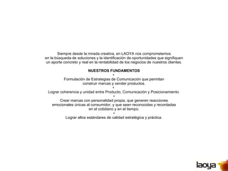 Siempre desde la mirada creativa, en LAOYA nos comprometemos en la búsqueda de soluciones y la identificación de oportunidades que signifiquen un aporte concreto y real en la rentabilidad de los negocios de nuestros clientes. NUESTROS FUNDAMENTOS •  Formulación de Estrategias de Comunicación que permitan construir marcas y vender productos. •  Lograr coherencia y unidad entre Producto, Comunicación y Posicionamiento.  •  Crear marcas con personalidad propia, que generen reacciones emocionales únicas al consumidor, y que sean reconocidas y recordadas en el cotidiano y en el tiempo.  •  Lograr altos estándares de calidad estratégica y práctica. 