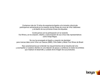 Contamos más de 15 años de experiencia ligados a la industria vitivinícola participamos activamente en la creación de las líneas de vinos de Viña Valdivieso y el diseño de sus primeras líneas de etiquetas. Continuamos con la participación en la naciente Via Wines y en la creación, diseño y comunicación de sus vinos más representativos como Oveja Negra. Se nos ha encargado el diseño y creación de identidad para marcas tales como Viña Los Vascos (DBR), Viña Galán y Miolo Fine Wines de Brasil. Nos caracterizamos por entender los requerimientos de la industria del vino y acompañar a nuestros clientes en una relación de apoyo y confianza en todos los ámbitos que implican el desarrollo y cuidado de la imagen de sus productos. 