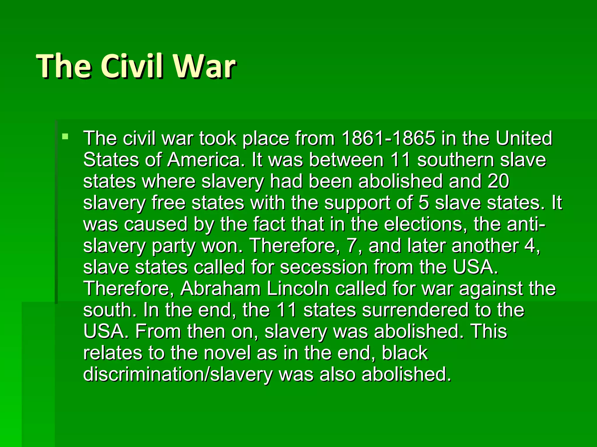 The Civil War The civil war took place from 1861-1865 in the United States of America. It was between 11 southern slave states where slavery had been abolished and 20 slavery free states with the support of 5 slave states. It was caused by the fact that in the elections, the anti-slavery party won. Therefore, 7, and later another 4, slave states called for secession from the USA. Therefore, Abraham Lincoln called for war against the south. In the end, the 11 states surrendered to the USA. From then on, slavery was abolished. This relates to the novel as in the end, black discrimination/slavery was also abolished. 