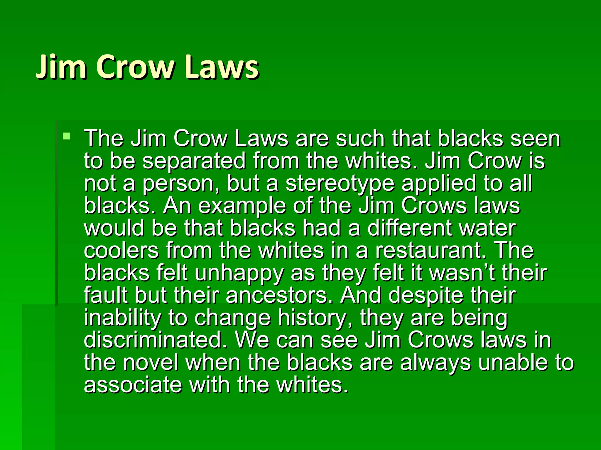 Jim Crow Laws The Jim Crow Laws are such that blacks seen to be separated from the whites. Jim Crow is not a person, but a stereotype applied to all blacks. An example of the Jim Crows laws would be that blacks had a different water coolers from the whites in a restaurant. The blacks felt unhappy as they felt it wasn’t their fault but their ancestors. And despite their inability to change history, they are being discriminated. We can see Jim Crows laws in the novel when the blacks are always unable to associate with the whites. 