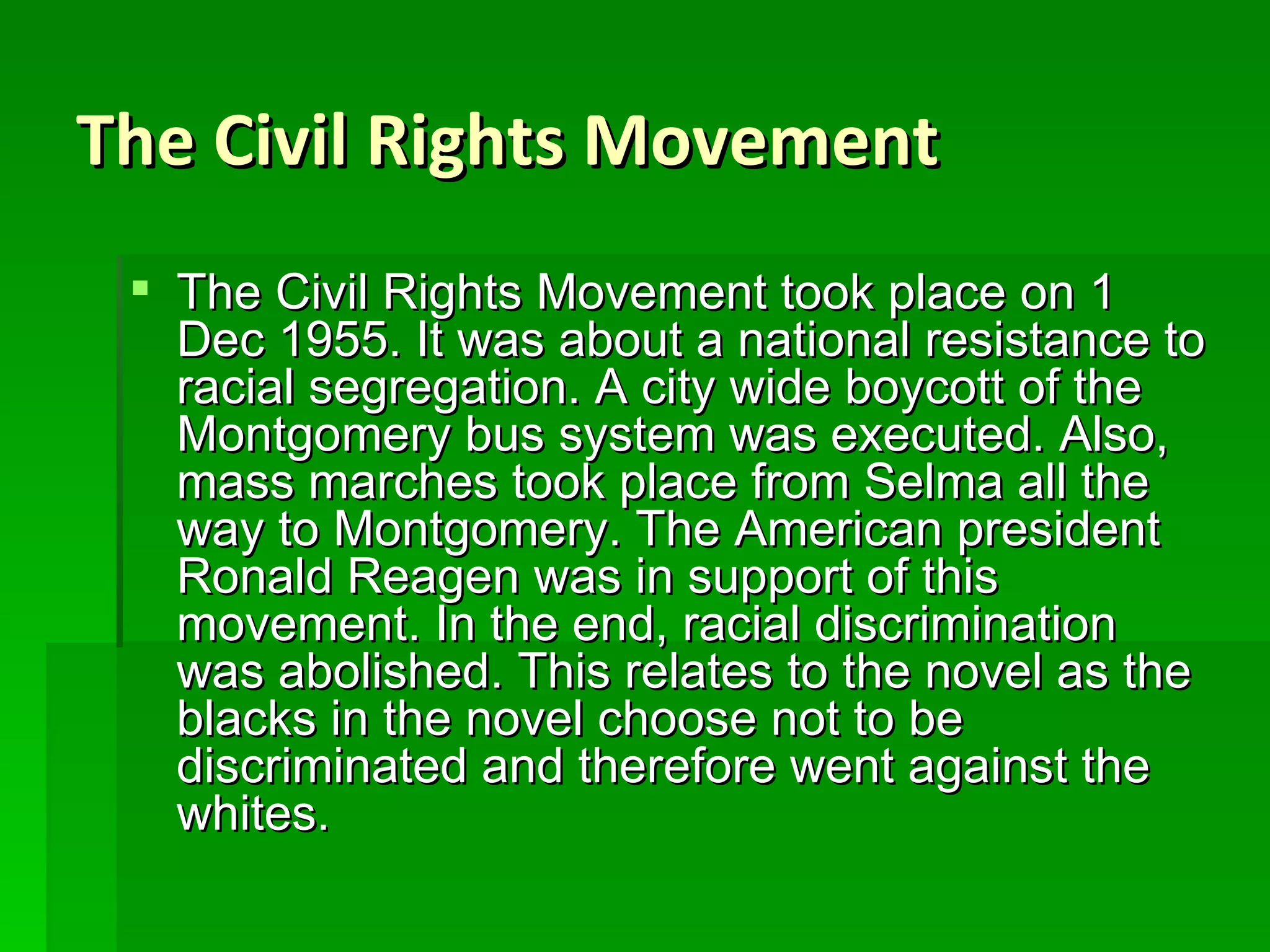 The Civil Rights Movement The Civil Rights Movement took place on 1 Dec 1955. It was about a national resistance to racial segregation. A city wide boycott of the Montgomery bus system was executed. Also, mass marches took place from Selma all the way to Montgomery. The American president Ronald Reagen was in support of this movement. In the end, racial discrimination was abolished. This relates to the novel as the blacks in the novel choose not to be discriminated and therefore went against the whites. 