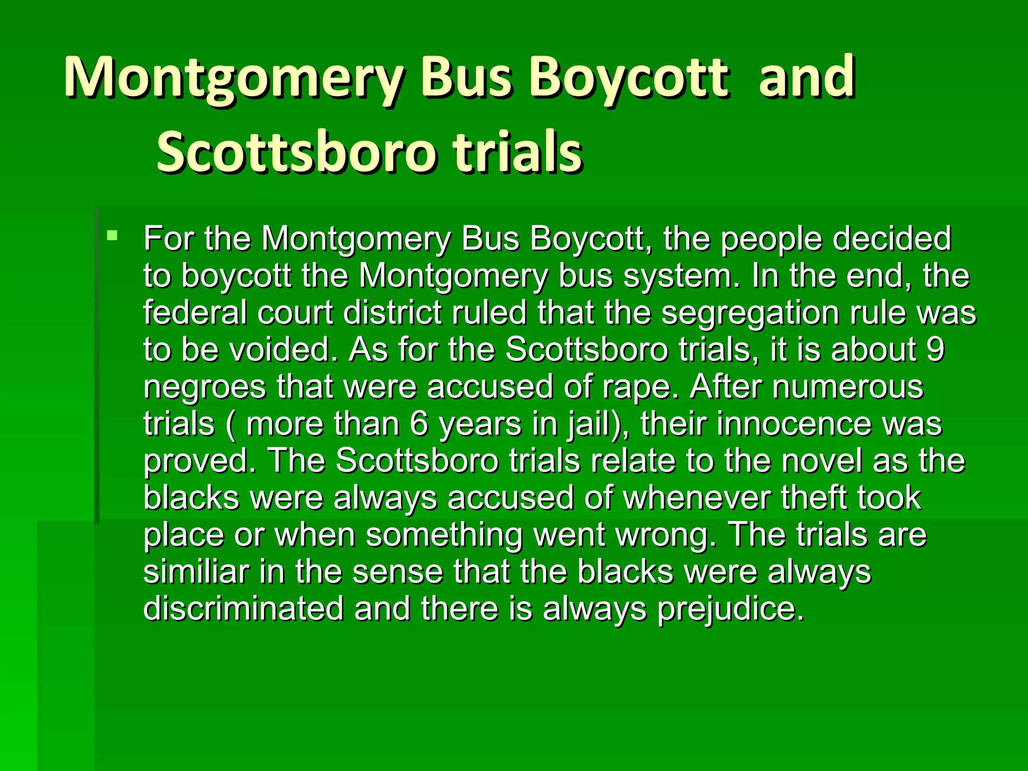 Montgomery Bus Boycott  and Scottsboro trials For the Montgomery Bus Boycott, the people decided to boycott the Montgomery bus system. In the end, the federal court district ruled that the segregation rule was to be voided. As for the Scottsboro trials, it is about 9 negroes that were accused of rape. After numerous trials ( more than 6 years in jail), their innocence was proved. The Scottsboro trials relate to the novel as the blacks were always accused of whenever theft took place or when something went wrong. The trials are similiar in the sense that the blacks were always discriminated and there is always prejudice. 