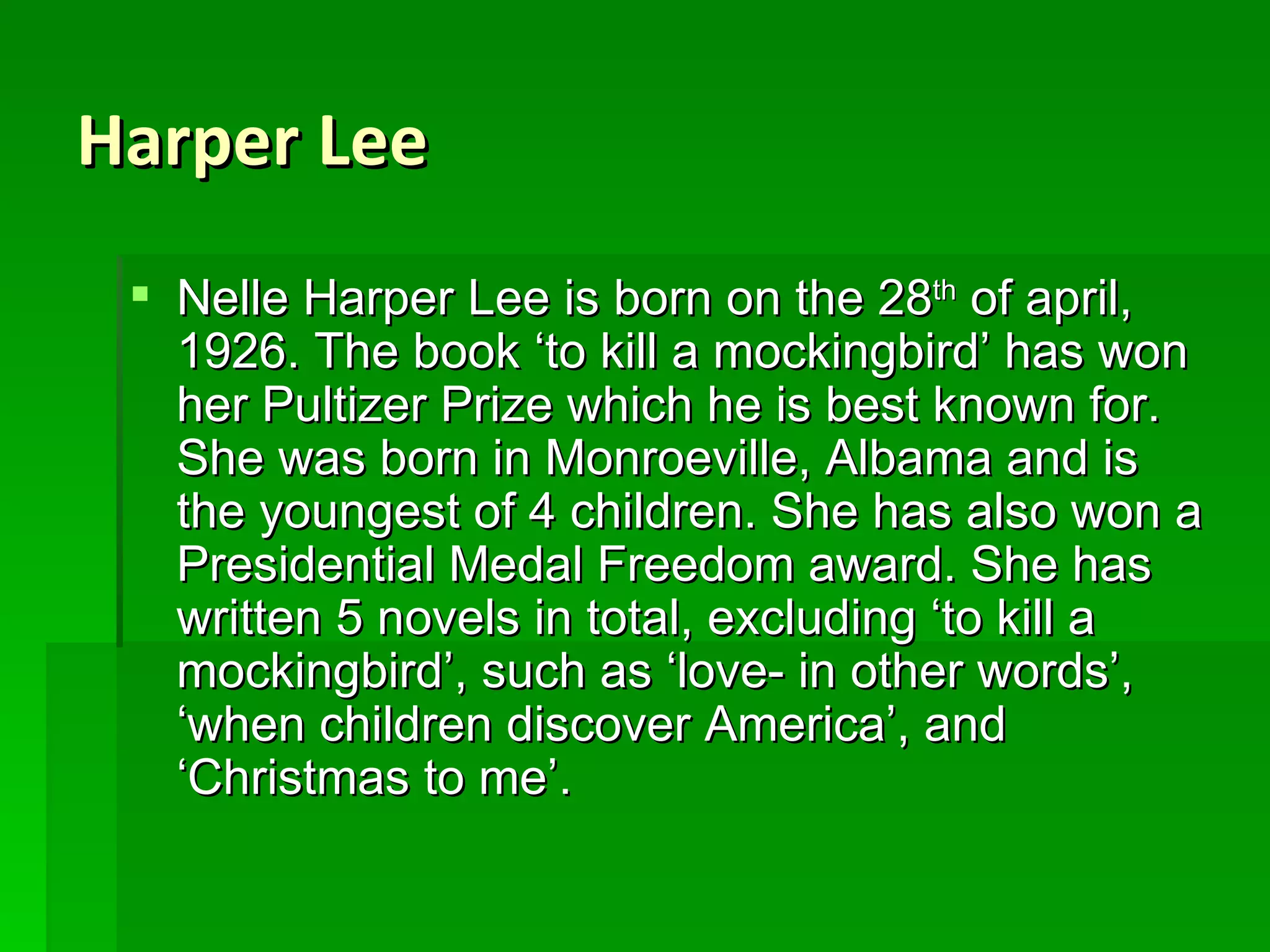 Harper Lee Nelle Harper Lee is born on the 28 th  of april, 1926. The book ‘to kill a mockingbird’ has won her Pultizer Prize which he is best known for. She was born in Monroeville, Albama and is the youngest of 4 children. She has also won a Presidential Medal Freedom award. She has written 5 novels in total, excluding ‘to kill a mockingbird’, such as ‘love- in other words’, ‘when children discover America’, and ‘Christmas to me’. 