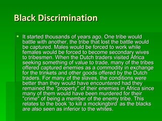 Black Discrimination It started thousands of years ago. One tribe would battle with another, the tribe that lost the battle would be captured. Males would be forced to work while females would be forced to become secondary wives to tribesmen. When the Dutch traders visited Africa seeking something of value to trade, many of the tribes offered captured enemies as a commodity in exchange for the trinkets and other goods offered by the Dutch traders. For many of the slaves, the conditions were better than they would have encountered had they remained the "property" of their enemies in Africa since many of them would have been murdered for their "crime" of being a member of the enemy tribe. This relates to the book ‘to kill a mockingbird’ as the blacks are also seen as inferior to the whites.  