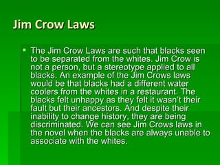 Jim Crow Laws The Jim Crow Laws are such that blacks seen to be separated from the whites. Jim Crow is not a person, but a stereotype applied to all blacks. An example of the Jim Crows laws would be that blacks had a different water coolers from the whites in a restaurant. The blacks felt unhappy as they felt it wasn’t their fault but their ancestors. And despite their inability to change history, they are being discriminated. We can see Jim Crows laws in the novel when the blacks are always unable to associate with the whites. 
