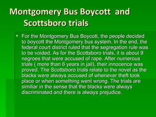 Montgomery Bus Boycott  and Scottsboro trials For the Montgomery Bus Boycott, the people decided to boycott the Montgomery bus system. In the end, the federal court district ruled that the segregation rule was to be voided. As for the Scottsboro trials, it is about 9 negroes that were accused of rape. After numerous trials ( more than 6 years in jail), their innocence was proved. The Scottsboro trials relate to the novel as the blacks were always accused of whenever theft took place or when something went wrong. The trials are similiar in the sense that the blacks were always discriminated and there is always prejudice. 