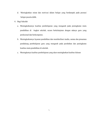 d. Meningkatkan minat dan motivasi dalam belajar yang berdampak pada prestasi
belajar peserta didik.
4. Bagi Sekolah
a. Meningkatkannya kualitas pembelajaran yang mengarah pada peningkatan mutu
pendidikan di tingkat sekolah, secara berkelanjutan dengan adanya guru yang
profesional dan berkompeten.
b. Meningkatkannya layanan pendidikan dan memfasilitasi media, sarana dan prasarana
pendukung pembelajaran guru yang mengarah pada perubahan dan peningkatan
kualitas mutu pendidikan di sekolah.
c. Meningkatnya kualitas pembelajaran yang akan meningkatkan kualitas lulusan

 