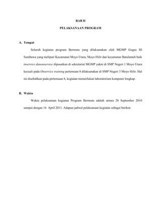 BAB II
PELAKSANAAN PROGRAM
A. Tempat
Seluruh kegiatan program Bermutu yang dilaksanakan oleh MGMP Gugus III
Sumbawa yang meliputi Kecamatan Moyo Utara, Moyo Hilir dan kecamatan Batulanteh baik
inservice danonservice dipusatkan di sekretariat MGMP yakni di SMP Negeri 1 Moyo Utara
kecuali pada Onservice training pertemuan 8 dilaksanakan di SMP Negeri 3 Moyo Hilir. Hal
ini disebabkan pada pertemuan 8, kegiatan memerlukan laboratorium komputer lengkap.
B. Waktu
Waktu pelaksanaan kegiatan Program Bermutu adalah antara 28 September 2010
sampai dengan 16 April 2011. Adapun jadwal pelaksanaan kegiatan sebagai berikut:
 