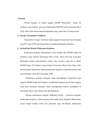 2. Peserta
Peserta kegiatan ini adalah anggota MGMP Matematika Gugus III
Sumbawa yang meliputi guru-guru Matematika SMP/MTs dari Kecamatan Moyo
Utara, Moyo Hilir dan kecamatan Batulanteh yang terdiri dari 18 orang peserta.
3. Penyaji/ Narasumber/ Fasilitator
Narasumber/ Penyaji/ Fasilitator dalam kegiatan berasal dari Guru Pemandu
team DCT dan LPTK dan Pejabat Dinas PendidikanKabupaten Sumbawa .
4. Strategi dan Metode Pelaksanaan Kegiatan
Pelaksanaan program dilaksanakan secara mandiri oleh MGMP Gugus III
Sumbawa yang meliputi Kecamatan Moyo Utara, Moyo Hilir dan kecamatan
Batulanteh dengan memanfaatkan sumber daya manusia yang ada di dalam
MGMP Gugus III Sumbawa yang meliputi Kecamatan Moyo Utara, Moyo Hilir
dan kecamatan Batulanteh. Dalam pelaksanaan kegiatan, narasumber berasal dari
Guru Pemandu , team DCT dan pihak LPTK .
Pelaksanaan program bertujuan untuk meningkatkan kompetensi guru
anggota MGMP Gugus III Sumbawa, memfasilitasi kegiatan positif para anggota
yang pada muaranya bertujuan untuk meningkatkan kualitas pendidikan di
Kecamatan Moyo Utara, Moyo Hilir dan Batulanteh.
Strategi pelaksanaan program dilakukan melalui : sosialisasi program,
pelaksanaan program, evaluasi program dan tindak lanjut. Kegiatan dilaksanakan
sesuai dengan kondisi sarana dan prasarana yang ada.Metode pelaksanaan
 