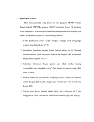 F. Pemecahan Masalah
Dari masalah-masalah yang timbul di atas, pengurus MGMP bersama
Kepala Sekolah SMP/MTs. anggota MGMP Matematika Gugus III Sumbawa
selalu mengadakan pertemuan guna membahas pemecahan masalah-masalah yang
timbul. Adapun solusi yang dilaksanakan sebagai berikut:
1. Waktu pelaksanaan diatur sedapat mungkin sehingga tidak menggangu
kegiatan Ajian Sekolah dan UN 2011
2. Mengadakan koordinasi dengan Kepala Sekolah dalam hal ini Wakasek
urusan kurikulum untuk pengaturan jadwal KBM anggota tidak berbenturan
dengan jadwal kegiatan MGMP
3. Melakukan koordinasi dengan peserta dan pihak sekolah tentang
permasalahan yang dihadapi peserta.’ Dan memotivasi peserta untuk aktif
dalam kegiatan
4. Sebelum pertemuan, guru pemandu mempelajari materi tersebut dari berbagai
sumber dan juga berkonsultasi dengan guru pemandu dari MGMP lain serta
dengan DCT.
5. Bekerja sama dengan instansi terkait dalam hal peminjaman LCD dan
menggunakan sarana laboratarium computer sekolah lain yang lebih lengkap.
 