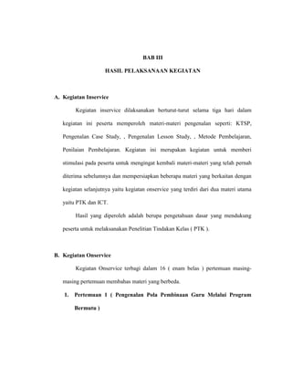 BAB III
HASIL PELAKSANAAN KEGIATAN
A. Kegiatan Inservice
Kegiatan inservice dilaksanakan berturut-turut selama tiga hari dalam
kegiatan ini peserta memperoleh materi-materi pengenalan seperti: KTSP,
Pengenalan Case Study, , Pengenalan Lesson Study, , Metode Pembelajaran,
Penilaian Pembelajaran. Kegiatan ini merupakan kegiatan untuk memberi
stimulasi pada peserta untuk mengingat kembali materi-materi yang telah pernah
diterima sebelumnya dan mempersiapkan beberapa materi yang berkaitan dengan
kegiatan selanjutnya yaitu kegiatan onservice yang terdiri dari dua materi utama
yaitu PTK dan ICT.
Hasil yang diperoleh adalah berupa pengetahuan dasar yang mendukung
peserta untuk melaksanakan Penelitian Tindakan Kelas ( PTK ).
B. Kegiatan Onservice
Kegiatan Onservice terbagi dalam 16 ( enam belas ) pertemuan masing-
masing pertemuan membahas materi yang berbeda.
1. Pertemuan 1 ( Pengenalan Pola Pembinaan Guru Melalui Program
Bermutu )
 