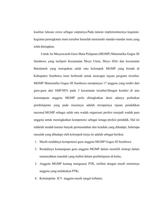 kualitas lulusan siswa sebagai outputnya.Pada tataran implementasinya kegiatan-
kegiatan peningkatan mutu tersebut haruslah memenuhi standar-standar mutu yang
telah ditetapkan.
Untuk itu Musyawarah Guru Mata Pelajaran (MGMP) Matematika Gugus III
Sumbawa yang meliputi Kecamatan Moyo Utara, Moyo Hilir dan kecamatan
Batulanteh yang merupakan salah satu kelompok MGMP yang berada di
Kabupaten Sumbawa turut berbenah untuk mencapai tujuan program tersebut.
MGMP Matematika Gugus III Sumbawa mempunyai 17 anggota yang terdiri dari
guru-guru dari SMP/MTs pada 3 kecamatan tersebut.Dengan kondisi di atas
kemampuan anggota MGMP perlu ditingkatkan demi adanya perbaikan
pembelajaran yang pada muaranya adalah tercapainya tujuan pendidikan
nasional.MGMP sebagai salah satu wadah organisasi profesi menjadi wadah para
anggota untuk meningkatkan kompetensi sebagai tenaga profesi pendidik. Hal ini
tidaklah mudah karena banyak permasalahan dan kendala yang dihadapi, beberapa
masalah yang dihadapi oleh kelompok kerja ini adalah sebagai berikut:
1. Masih rendahnya kompetensi guru anggota MGMP Gugus III Sumbawa
2. Rendahnya kemampuan guru anggota MGMP dalam memilih strategi dalam
memecahkan masalah yang timbul dalam pembelajaran di kelas;
3. Anggota MGMP kurang menguasai PTK, terlihat dengan masih minimnya
anggota yang melakukan PTK;
4. Ketrampilan ICT anggota masih sangat terbatas;
 
