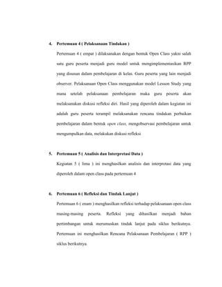 4. Pertemuan 4 ( Pelaksanaan Tindakan )
Pertemuan 4 ( empat ) dilaksanakan dengan bentuk Open Class yakni salah
satu guru peserta menjadi guru model untuk mengimplementasikan RPP
yang disusun dalam pembelajaran di kelas. Guru peserta yang lain menjadi
observer. Pelaksanaan Open Class menggunakan model Lesson Study yang
mana setelah pelaksanaan pembelajaran maka guru peserta akan
melaksanakan diskusi refleksi diri. Hasil yang diperoleh dalam kegiatan ini
adalah guru peserta terampil melaksanakan rencana tindakan perbaikan
pembelajaran dalam bentuk open class, mengobservasi pembelajaran untuk
mengumpulkan data, melakukan diskusi refleksi
5. Pertemuan 5 ( Analisis dan Interpretasi Data )
Kegiatan 5 ( lima ) ini menghasilkan analisis dan interpretasi data yang
diperoleh dalam open class pada pertemuan 4
6. Pertemuan 6 ( Refleksi dan Tindak Lanjut )
Pertemuan 6 ( enam ) menghasilkan refleksi terhadap pelaksanaan open class
masing-masing peserta. Refleksi yang dihasilkan menjadi bahan
pertimbangan untuk merumuskan tindak lanjut pada siklus berikutnya.
Pertemuan ini menghasilkan Rencana Pelaksanaan Pembelajaran ( RPP )
siklus berikutnya.
 