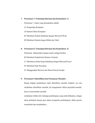 7. Pertemuan 7 ( Teknologi Informasi dan Komunikasi -1)
Pertemuan 7. materi yang disampaikan adalah:
A1 Pengenalan Komputer
A2 Operasi Dasar Komputer
B1 Membuat Naskah Sederhana dengan Microsoft Word
B2 Membuat Naskah dengan Daftar dan Tabel
8. Pertemuan 8 ( Teknologi Informasi dan Komunikasi -2)
Pertemuan dilaksanakan dengan materi sebagai berikut:
B3 Membuat Naskah berisi Rumus/ Formula
C1 Membuat Lembar Kerja Sederhana dengan Microsoft Excel
D1 Membuat Slide Presentasi
E1 Menggunakan Browser dan Mesin Pencari Google
9. Pertemuan 9 (Identifikasi dan Perumusan Masalah )
Ruang lingkup pembahasan topik identifikasi masalah meliputi: (a) cara
melakukan identifikasi masalah, (b) menganalisis faktor penyebab masalah,
dan (c) merumuskan masalah.
melakukan refleksi diri terhadap pembelajaran yang telah dilakukan, sebagai
dasar perbaikan kinerja guru dalam mengelola pembelajaran. Maka peserta
menuliskan dan menjabarkan ;
 