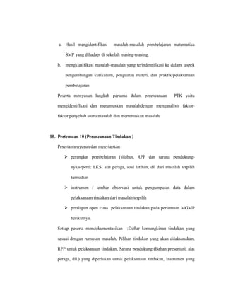 a. Hasil mengidentifikasi masalah-masalah pembelajaran matematika
SMP yang dihadapi di sekolah masing-masing.
b. mengklasifikasi masalah-masalah yang terindentifikasi ke dalam aspek
pengembangan kurikulum, penguatan materi, dan praktik/pelaksanaan
pembelajaran
Peserta menyusun langkah pertama dalam perencanaan PTK yaitu
mengidentifikasi dan merumuskan masalahdengan menganalisis faktor-
faktor penyebab suatu masalah dan merumuskan masalah
10. Pertemuan 10 (Perencanaan Tindakan )
Peserta menyusun dan menyiapkan
 perangkat pembelajaran (silabus, RPP dan sarana pendukung-
nya,seperti: LKS, alat peraga, soal latihan, dll dari masalah terpilih
kemudian
 instrumen / lembar observasi untuk pengumpulan data dalam
pelaksanaan tindakan dari masalah terpilih
 persiapan open class pelaksanaan tindakan pada pertemuan MGMP
berikutnya.
Setiap peserta mendokumentasikan :Daftar kemungkinan tindakan yang
sesuai dengan rumusan masalah, Pilihan tindakan yang akan dilaksanakan,
RPP untuk pelaksanaan tindakan, Sarana pendukung (Bahan presentasi, alat
peraga, dll.) yang diperlukan untuk pelaksanaan tindakan, Instrumen yang
 
