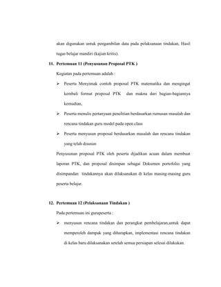 akan digunakan untuk pengambilan data pada pelaksanaan tindakan, Hasil
tugas belajar mandiri (kajian kritis).
11. Pertemuan 11 (Penyusunan Proposal PTK )
Kegiatan pada pertemuan adalah :
 Peserta Menyimak contoh proposal PTK matematika dan mengingat
kembali format proposal PTK dan makna dari bagian-bagiannya
kemudian,
 Peserta menulis pertanyaan penelitian berdasarkan rumusan masalah dan
rencana tindakan guru model pada open class
 Peserta menyusun proposal berdasarkan masalah dan rencana tindakan
yang telah disusun
Penyusunan proposal PTK oleh peserta dijadikan acuan dalam membuat
laporan PTK, dan proposal disimpan sebagai Dokumen portofolio yang
disimpandan tindakannya akan dilaksanakan di kelas masing-masing guru
peserta belajar.
12. Pertemuan 12 (Pelaksanaan Tindakan )
Pada pertemuan ini gurupeserta :
 menyusun rencana tindakan dan perangkat pembelajaran,untuk dapat
memperoleh dampak yang diharapkan, implementasi rencana tindakan
di kelas baru dilaksanakan setelah semua persiapan selesai dilakukan.
 